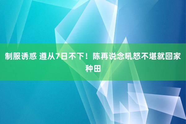 制服诱惑 遵从7日不下！陈再说念吼怒不堪就回家种田