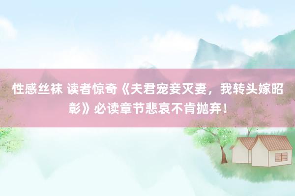 性感丝袜 读者惊奇《夫君宠妾灭妻，我转头嫁昭彰》必读章节悲哀不肯抛弃！