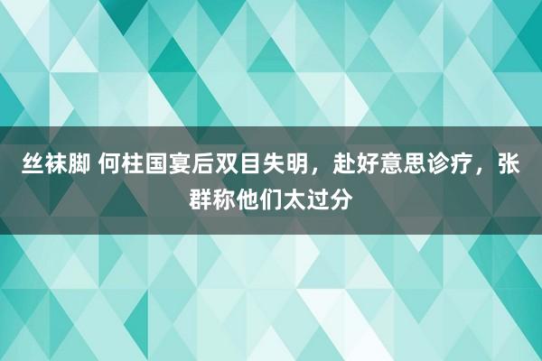 丝袜脚 何柱国宴后双目失明，赴好意思诊疗，张群称他们太过分