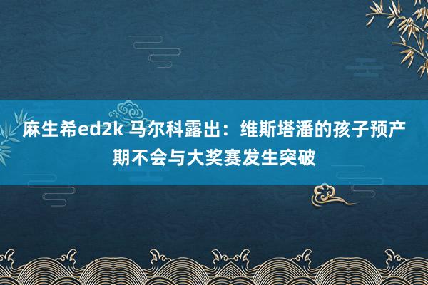 麻生希ed2k 马尔科露出：维斯塔潘的孩子预产期不会与大奖赛发生突破