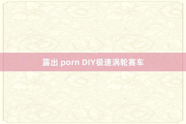 露出 porn DIY极速涡轮赛车