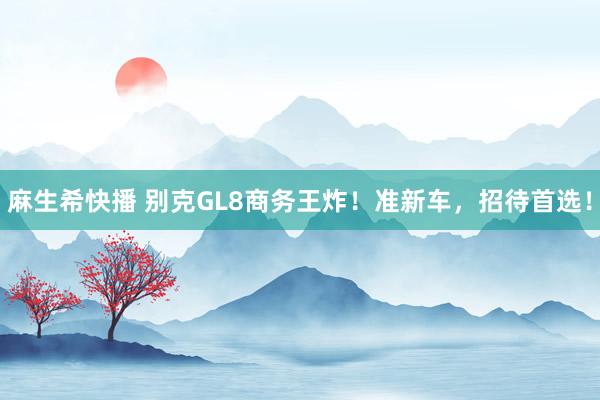 麻生希快播 别克GL8商务王炸！准新车，招待首选！