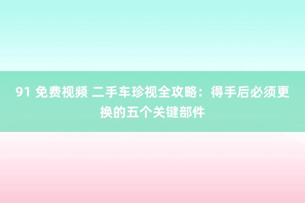 91 免费视频 二手车珍视全攻略：得手后必须更换的五个关键部件