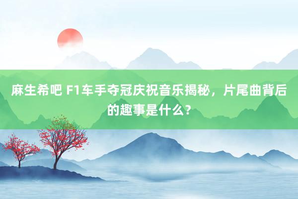 麻生希吧 F1车手夺冠庆祝音乐揭秘，片尾曲背后的趣事是什么？