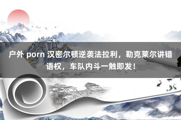 户外 porn 汉密尔顿逆袭法拉利，勒克莱尔讲错语权，车队内斗一触即发！