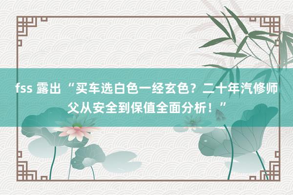 fss 露出 “买车选白色一经玄色？二十年汽修师父从安全到保值全面分析！”