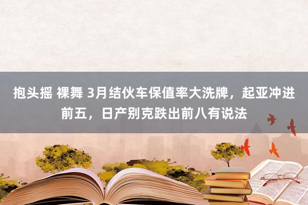 抱头摇 裸舞 3月结伙车保值率大洗牌，起亚冲进前五，日产别克跌出前八有说法