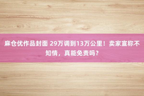 麻仓优作品封面 29万调到13万公里！卖家宣称不知情，真能免责吗？
