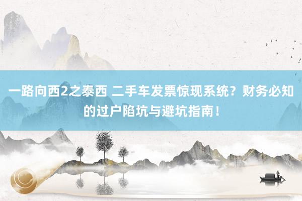 一路向西2之泰西 二手车发票惊现系统？财务必知的过户陷坑与避坑指南！