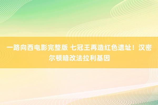 一路向西电影完整版 七冠王再造红色遗址！汉密尔顿暗改法拉利基因