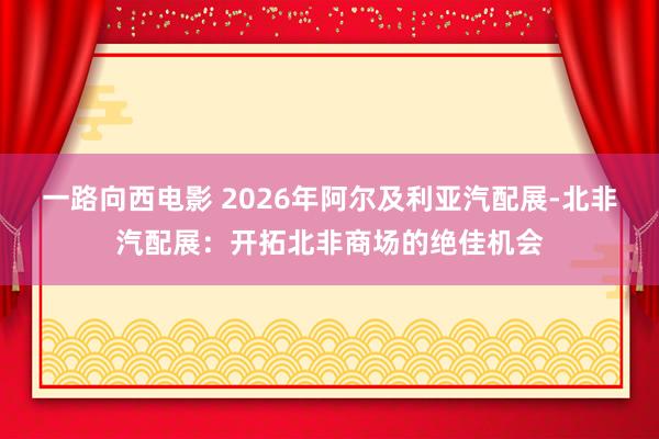 一路向西电影 2026年阿尔及利亚汽配展-北非汽配展：开拓北非商场的绝佳机会