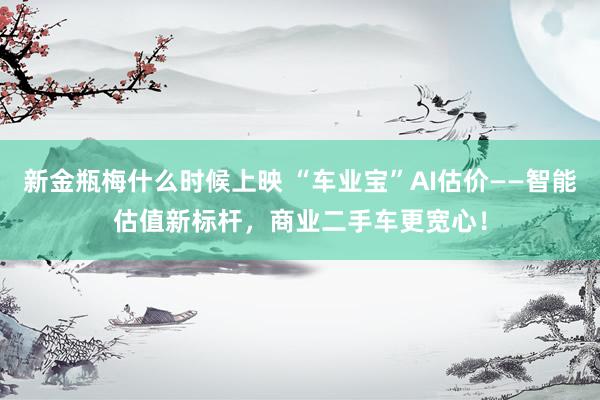 新金瓶梅什么时候上映 “车业宝”AI估价——智能估值新标杆，商业二手车更宽心！