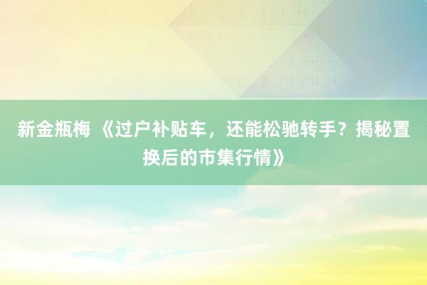 新金瓶梅 《过户补贴车，还能松驰转手？揭秘置换后的市集行情》