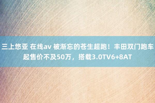 三上悠亚 在线av 被渐忘的苍生超跑！丰田双门跑车起售价不及50万，搭载3.0TV6+8AT