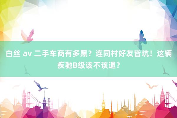 白丝 av 二手车商有多黑？连同村好友皆坑！这辆疾驰B级该不该退？