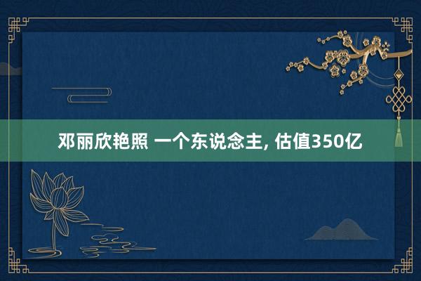 邓丽欣艳照 一个东说念主, 估值350亿