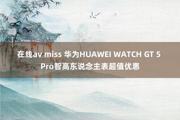 在线av miss 华为HUAWEI WATCH GT 5 Pro智高东说念主表超值优惠