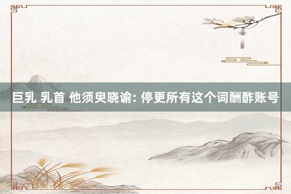 巨乳 乳首 他须臾晓谕: 停更所有这个词酬酢账号