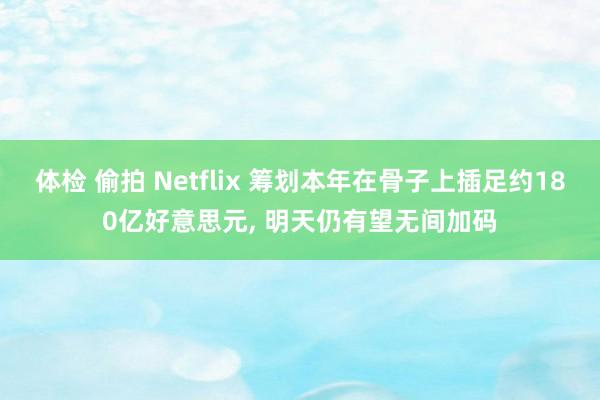 体检 偷拍 Netflix 筹划本年在骨子上插足约180亿好意思元, 明天仍有望无间加码