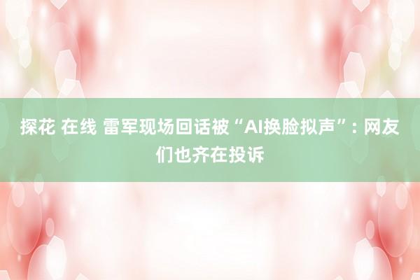 探花 在线 雷军现场回话被“AI换脸拟声”: 网友们也齐在投诉