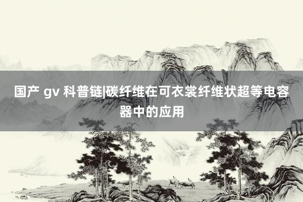 国产 gv 科普链|碳纤维在可衣裳纤维状超等电容器中的应用