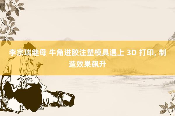 李宗瑞继母 牛角进胶注塑模具遇上 3D 打印, 制造效果飙升