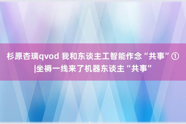 杉原杏璃qvod 我和东谈主工智能作念“共事”①|坐褥一线来了机器东谈主“共事”