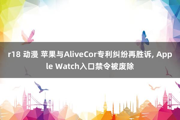 r18 动漫 苹果与AliveCor专利纠纷再胜诉, Apple Watch入口禁令被废除