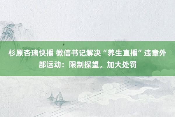 杉原杏璃快播 微信书记解决“养生直播”违章外部运动：限制探望，加大处罚