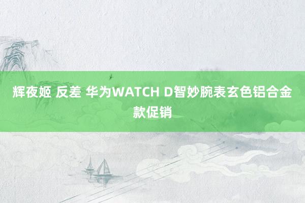 辉夜姬 反差 华为WATCH D智妙腕表玄色铝合金款促销