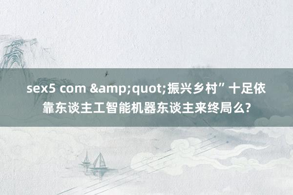 sex5 com &quot;振兴乡村”十足依靠东谈主工智能机器东谈主来终局么?
