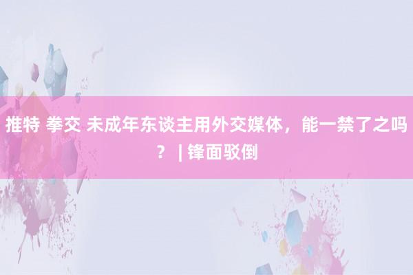 推特 拳交 未成年东谈主用外交媒体，能一禁了之吗？ | 锋面驳倒