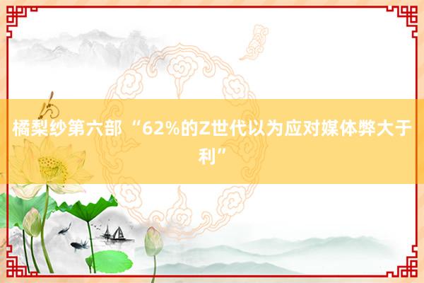 橘梨纱第六部 “62%的Z世代以为应对媒体弊大于利”