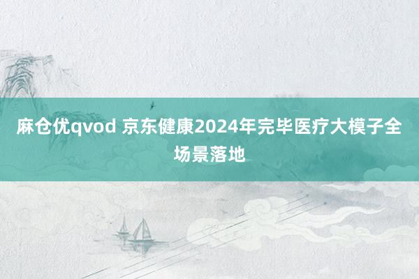 麻仓优qvod 京东健康2024年完毕医疗大模子全场景落地