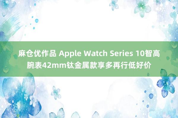 麻仓优作品 Apple Watch Series 10智高腕表42mm钛金属款享多再行低好价