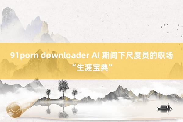 91porn downloader AI 期间下尺度员的职场“生涯宝典”