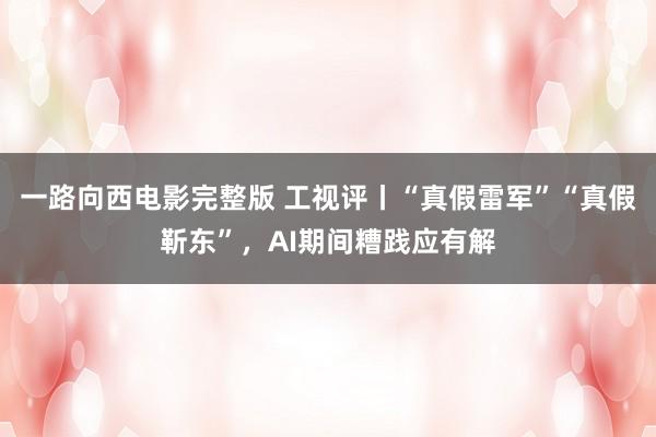 一路向西电影完整版 工视评丨“真假雷军”“真假靳东”，AI期间糟践应有解