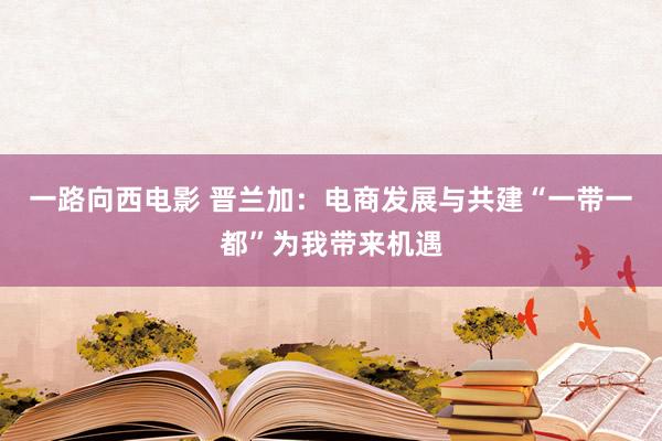 一路向西电影 晋兰加：电商发展与共建“一带一都”为我带来机遇