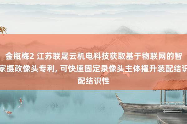 金瓶梅2 江苏联晟云机电科技获取基于物联网的智能家摄政像头专利, 可快速固定录像头主体擢升装配结识性
