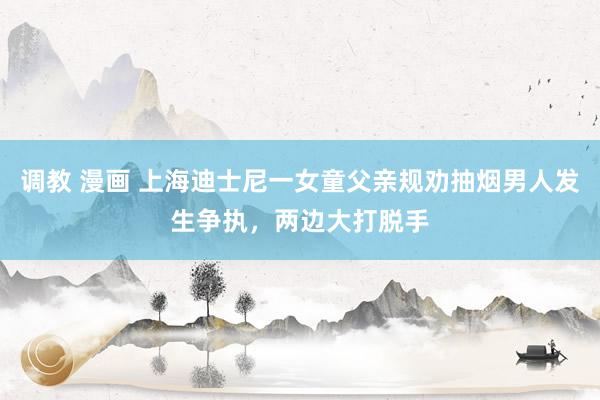调教 漫画 上海迪士尼一女童父亲规劝抽烟男人发生争执，两边大打脱手