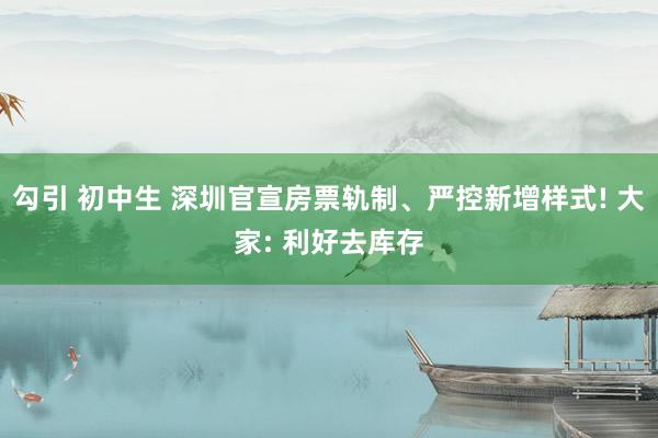 勾引 初中生 深圳官宣房票轨制、严控新增样式! 大家: 利好去库存