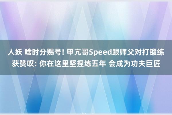 人妖 啥时分赐号! 甲亢哥Speed跟师父对打锻练获赞叹: 你在这里坚捏练五年 会成为功夫巨匠