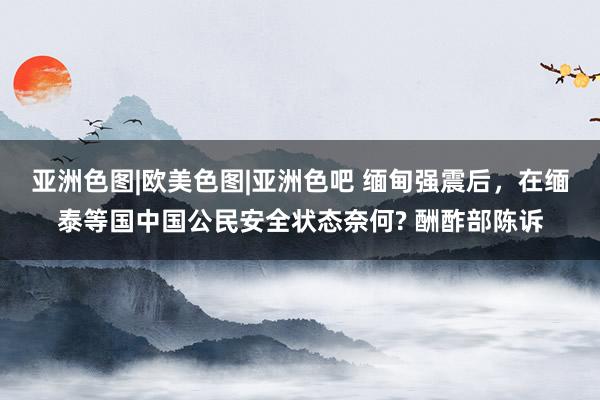 亚洲色图|欧美色图|亚洲色吧 缅甸强震后，在缅泰等国中国公民安全状态奈何? 酬酢部陈诉