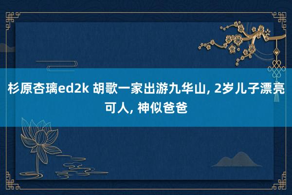 杉原杏璃ed2k 胡歌一家出游九华山, 2岁儿子漂亮可人, 神似爸爸