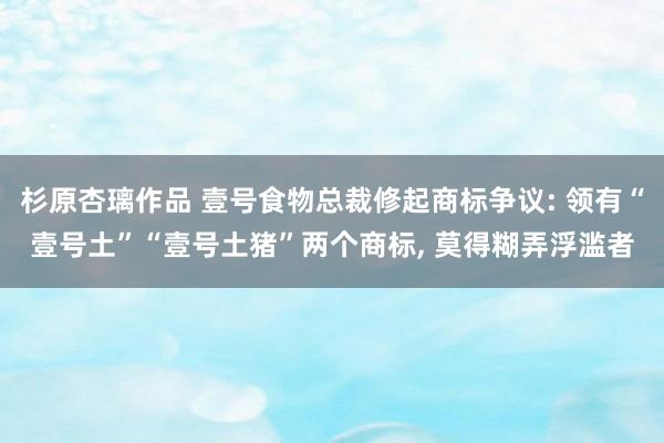 杉原杏璃作品 壹号食物总裁修起商标争议: 领有“壹号土”“壹号土猪”两个商标, 莫得糊弄浮滥者
