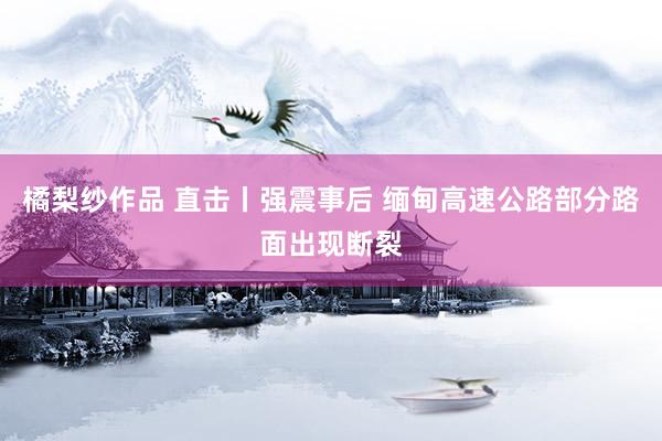 橘梨纱作品 直击丨强震事后 缅甸高速公路部分路面出现断裂