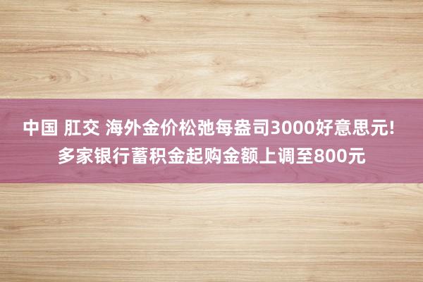 中国 肛交 海外金价松弛每盎司3000好意思元! 多家银行蓄积金起购金额上调至800元