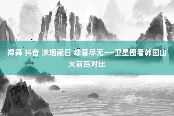 裸舞 抖音 浓烟蔽日 绿意尽无——卫星图看韩国山火前后对比