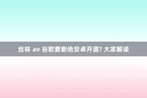 丝袜 av 谷歌要断绝安卓开源? 大家解读