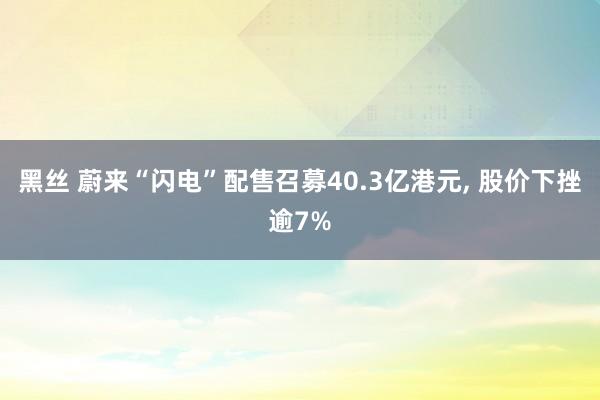 黑丝 蔚来“闪电”配售召募40.3亿港元, 股价下挫逾7%